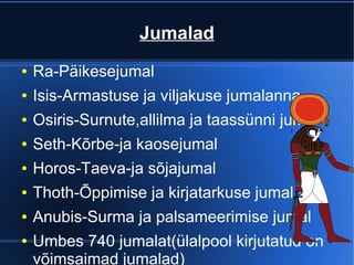 Jumalad
●   Ra-Päikesejumal
●   Isis-Armastuse ja viljakuse jumalanna
●   Osiris-Surnute,allilma ja taassünni jumal
●   Seth-Kõrbe-ja kaosejumal
●   Horos-Taeva-ja sõjajumal
●   Thoth-Õppimise ja kirjatarkuse jumal
●   Anubis-Surma ja palsameerimise jumal
●   Umbes 740 jumalat(ülalpool kirjutatud on
    võimsaimad jumalad)
 