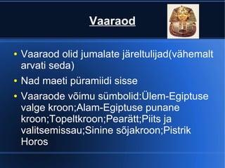 Vaaraod

●   Vaaraod olid jumalate järeltulijad(vähemalt
    arvati seda)
●   Nad maeti püramiidi sisse
●   Vaaraode võimu sümbolid:Ülem-Egiptuse
    valge kroon;Alam-Egiptuse punane
    kroon;Topeltkroon;Pearätt;Piits ja
    valitsemissau;Sinine sõjakroon;Pistrik
    Horos
 