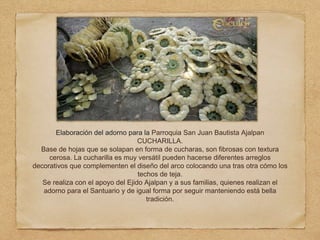 Elaboración del adorno para la Parroquia San Juan Bautista Ajalpan
CUCHARILLA.
Base de hojas que se solapan en forma de cucharas, son fibrosas con textura
cerosa. La cucharilla es muy versátil pueden hacerse diferentes arreglos
decorativos que complementen el diseño del arco colocando una tras otra cómo los
techos de teja.
Se realiza con el apoyo del Ejido Ajalpan y a sus familias, quienes realizan el
adorno para el Santuario y de igual forma por seguir manteniendo está bella
tradición.
 