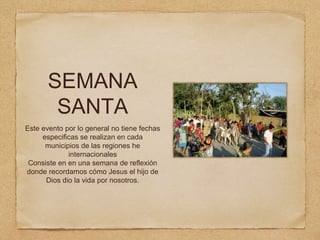 SEMANA
SANTA
Este evento por lo general no tiene fechas
especificas se realizan en cada
municipios de las regiones he
internacionales
Consiste en en una semana de reflexión
donde recordamos cómo Jesus el hijo de
Dios dio la vida por nosotros.
 