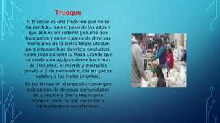 Trueque
El trueque es una tradición que no se
ha perdido, con el paso de los años y
que aún es un sistema genuino que
habitantes y comerciantes de diversos
municipios de la Sierra Negra utilizan
para intercambiar diversos productos,
sobre todo durante la Plaza Grande que
se celebra en Ajalpan desde hace más
de 100 años, el martes y miércoles
previo al 2 de noviembre, día en que se
celebra a los Fieles difuntos,
En las fechas en el mercado convergen
pobladores de diversas comunidades
de la región y Sierra Negra para
comprar todo lo que necesitan y
utilizarán para sus ofrendas.
 