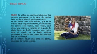 TRAJE TÍPICO
MUJER: Se utiliza un camisón tejido por los
mismos artesanos, en la parte del pecho
lleva un decorativo al igual que en sisa.
Es una falda color azul marino, que en la
cintura lleva colgando listones, de los cuales
los colores son: blanco, rojo, verde, azul
cielo, azul marino y naranja. en la parte de
abajo lleva un listón morado, que cubre
todo el circulo de la falda, utilizan
guaraches y trenzas las cuales las adornan
con un listón rojo.
En la cintura llevan una cinta de palma,
decorada de varios colores.
 