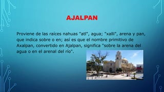 AJALPAN
Proviene de las raíces nahuas "atl", agua; "xalli", arena y pan,
que indica sobre o en; así es que el nombre primitivo de
Axalpan, convertido en Ajalpan, significa "sobre la arena del
agua o en el arenal del río".
 