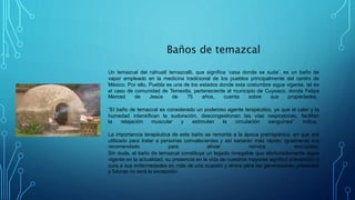Baños de temazcal
Un temazcal del náhuatl temazcalli, que significa ‘casa donde se suda’, es un baño de
vapor empleado en la medicina tradicional de los pueblos principalmente del centro de
México. Por ello, Puebla es una de los estados donde esta costumbre sigue vigente, tal es
el caso de comunidad de Temextla, perteneciente al municipio de Cuyoaco, donde Felipa
Merced de Jesús de 75 años, cuenta sobre sus propiedades.
“El baño de temazcal es considerado un poderoso agente terapéutico, ya que el calor y la
humedad intensifican la sudoración, descongestionan las vías respiratorias, facilitan
la relajación muscular y estimulan la circulación sanguínea” indica.
La importancia terapéutica de este baño se remonta a la época prehispánica, en que era
utilizado para tratar a personas convalecientes y así sanaran más rápido; igualmente era
recomendado para aliviar nervios encogidos.
Sin duda, el baño de temazcal constituye un legado innegable que afortunadamente sigue
vigente en la actualidad, su presencia en la vida de nuestros mayores significó prevención o
cura a sus enfermedades en más de una ocasión y ahora para las generaciones presentes
y futuras no será la excepción.
 