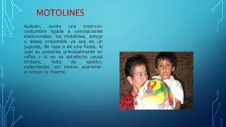 MOTOLINES
Ajalpan, existe una creencia-
costumbre ligada a concepciones
tradicionales: los motolines, antojo
o deseo irresistible ya sea de un
juguete, de ropa o de una fiesta, lo
cual se presenta principalmente en
niños y si no es satisfecho causa
tristeza, falta de apetito,
enfermedad -sin motivo aparente-
e incluso la muerte.
 