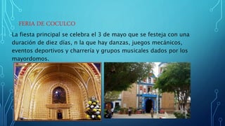 FERIA DE COCULCO
La fiesta principal se celebra el 3 de mayo que se festeja con una
duración de diez días, n la que hay danzas, juegos mecánicos,
eventos deportivos y charrería y grupos musicales dados por los
mayordomos.
 