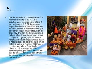5._
• Día de muertos El altar comienza a
montarse desde el 30 o 31 de
octubre y permanece hasta el 2 o 3
de noviembre. El 31 de octubre
llegan las almas de los niños y se van
al mediodía del 1 de noviembre, que
es cuando llegan los adultos. En el
altar hay diversos elementos que no
deben faltar, todos importantes para
cumplir el objetivo, que es que los
muertos se lleven algo a donde están.
Papel picado de colores, es la unión
entre la vida y la muerte. Banquete,
consiste en bebida favorita del
difunto, dulces o cigarros. La
comida que le gustaba al difunto no
puede faltar. Además se pone fruta
de temporada como caña y
mandarina.
 