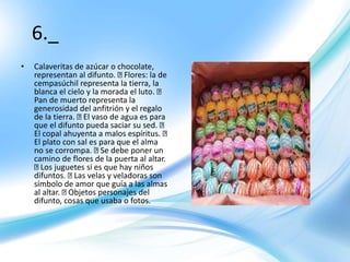 6._
• Calaveritas de azúcar o chocolate,
representan al difunto. Flores: la de
cempasúchil representa la tierra, la
blanca el cielo y la morada el luto.
Pan de muerto representa la
generosidad del anfitrión y el regalo
de la tierra. El vaso de agua es para
que el difunto pueda saciar su sed.
El copal ahuyenta a malos espíritus.
El plato con sal es para que el alma
no se corrompa. Se debe poner un
camino de flores de la puerta al altar.
Los juguetes si es que hay niños
difuntos. Las velas y veladoras son
símbolo de amor que guía a las almas
al altar. Objetos personajes del
difunto, cosas que usaba o fotos.
 