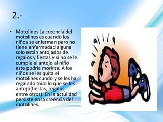 2.-
• Motolines La creencia del
motolines es cuando los
niños se enferman pero no
tiene enfermedad alguna
solo están antojados de
regalos y fiestas y si no se le
cumple el antojo al niño
este podría morirse. A los
niños se les quita el
motolines cundo y se les ha
regalado todo lo que se les
antojó(fiestas, regalos,
entre otros). En la actulidad
persiste en la creencia del
motolines.
 
