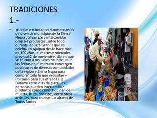 • Trueque habitantes y comerciantes
de diversos municipios de la Sierra
Negra utilizan para intercambiar
diversos productos, sobre todo
durante la Plaza Grande que se
celebra en Ajalpan desde hace más
de 100 años, el martes y miércoles
previo al 2 de noviembre, día en que
se celebra a los Fieles difuntos, En
las fechas en el mercado convergen
pobladores de diversas comunidades
de la región y Sierra Negra para
comprar todo lo que necesitan y
utilizarán para sus ofrendas.
Durante estos días de plaza, las
personas pueden intercambiar
productos como ceras, flor, pan de
muerto, fruta, canastos, entre otros
artículos, para colocar sus altares de
Todos Santos
TRADICIONES
1.-
 