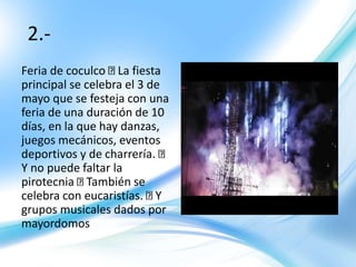 2.-
Feria de coculco La fiesta
principal se celebra el 3 de
mayo que se festeja con una
feria de una duración de 10
días, en la que hay danzas,
juegos mecánicos, eventos
deportivos y de charrería.
Y no puede faltar la
pirotecnia También se
celebra con eucaristías. Y
grupos musicales dados por
mayordomos
 