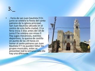 3._
• . Feria de san juan bautista En
junio se celebra la fiesta del santo
patrono de la iglesia principal,
San Juan Bautista ubicada en el
centro de esta bella ciudad. La
feria inicia 3 días antes del 18 de
junio Se celebra con misas
Hay jugos mecánicos, eventos
deportivos, la quema de castillo
en punto de las 24 horas en
honor al santo patrono san Juan
Bautista Y no pueden faltar los
grupos musicales, estos se
presentan tod la semana cada día
hay uno diferente.
 