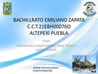 BACHILLRATO EMILIANO ZAPATA
C.C.T.21EBH00076O
ALTEPEXI PUEBLA
TEMA
TRADICIONES,CONSTUMBRES,TRAJE TIPICO Y
GASTRONOMIA
JAZMIN YOPIHUA GARCIA
CUARTO SEMESTRE
 