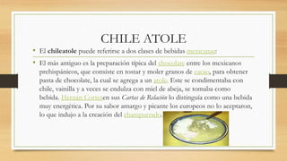 CHILE ATOLE
• El chileatole puede referirse a dos clases de bebidas mexicanas:
• El más antiguo es la preparación típica del chocolate entre los mexicanos
prehispánicos, que consiste en tostar y moler granos de cacao, para obtener
pasta de chocolate, la cual se agrega a un atole. Este se condimentaba con
chile, vainilla y a veces se endulza con miel de abeja, se tomaba como
bebida. Hernán Cortesen sus Cartas de Relación lo distinguía como una bebida
muy energética. Por su sabor amargo y picante los europeos no lo aceptaron,
lo que indujo a la creación del champurrado.
 