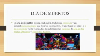 DIA DE MUERTOS
• El Día de Muertos es una celebración tradicional mexicana y en
general mesoamericana que honra a los muertos.1 Tiene lugar los días 1 y 2
de noviembre y está vinculada a las celebraciones católicas de Día de los
Fieles Difuntos y Todos los Santos.
 