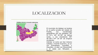 LOCALIZACION
LOCALIZACIÓN
El municipio de Ajalpan se localiza
en la parte sureste del estado de
Puebla, sus coordenadas
geográficas son los paralelos 18º
21´12"y 18º 30´00" de latitud
norte, y los meridianos 96º
58´00"y 97º 18´18" de longitud
occidental.
Colinda: al norte con San Antonio
Cañada y Vicente Guerrero, al sur
con Zinacatepec, Coxcatlán y
Zoquitlán, al este con Eloxochitlán
y al oeste con Tehuacán y
Altepexi.
 