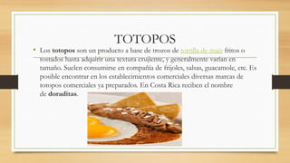 TOTOPOS
• Los totopos son un producto a base de trozos de tortilla de maíz fritos o
tostados hasta adquirir una textura crujiente, y generalmente varían en
tamaño. Suelen consumirse en compañía de frijoles, salsas, guacamole, etc. Es
posible encontrar en los establecimientos comerciales diversas marcas de
totopos comerciales ya preparados. En Costa Rica reciben el nombre
de doraditas.
 