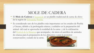MOLE DE CADERA
• El Mole de Caderas o huaxmole es un platillo tradicional de carne de chivo
de la región de Tehuacán, Puebla.
• Es considerado uno de los platillos más importantes en los estados de Puebla
y Oaxaca, debido a la prolongada crianza y cuidados en la preparación del
animal -del cual se aprovecha la totalidad de la carne- y de la celebración
del Festival de la Matanza que acompaña y da inicio al sacrificio de animales
de crianza para la preparación de los alimentos y para la posterior
conservación y curado de la carne.
 