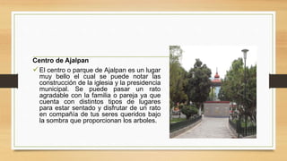 Centro de Ajalpan
El centro o parque de Ajalpan es un lugar
muy bello el cual se puede notar las
construcción de la iglesia y la presidencia
municipal. Se puede pasar un rato
agradable con la familia o pareja ya que
cuenta con distintos tipos de lugares
para estar sentado y disfrutar de un rato
en compañía de tus seres queridos bajo
la sombra que proporcionan los arboles.
 
