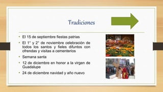 Tradiciones
• El 15 de septiembre fiestas patrias
• El 1° y 2° de noviembre celebración de
todos los santos y fieles difuntos con
ofrendas y visitas a cementerios
• Semana santa
• 12 de diciembre en honor a la virgen de
Guadalupe
• 24 de diciembre navidad y año nuevo
 