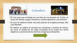 Costumbres
El 3 de mayo que se festeja con una feria de una duración de 10 días, en
la que ahí danzas, juegos mecánicos, eventos deportivos y de charrería
En junio se celebra la fiesta del santo patrono de la iglesia principal, San
Juan Bautista.
En febrero se celebra el carnaval con comparsas y eventos de música,
así como un desfile por las calles principales de la ciudad con carros
alegóricos y personas de las distintas comparsas participantes.
 