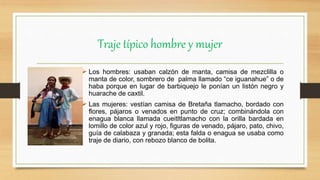 Traje típico hombre y mujer
 Los hombres: usaban calzón de manta, camisa de mezclilla o
manta de color, sombrero de palma llamado “ce iguanahue” o de
haba porque en lugar de barbiquejo le ponían un listón negro y
huarache de caxtil.
 Las mujeres: vestían camisa de Bretaña tlamacho, bordado con
flores, pájaros o venados en punto de cruz; combinándola con
enagua blanca llamada cueitltlamacho con la orilla bardada en
lomillo de color azul y rojo, figuras de venado, pájaro, pato, chivo,
guía de calabaza y granada; esta falda o enagua se usaba como
traje de diario, con rebozo blanco de bolita.
 