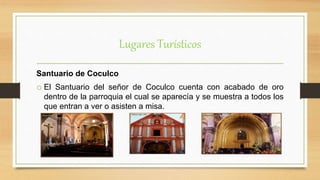 Lugares Turísticos
Santuario de Coculco
o El Santuario del señor de Coculco cuenta con acabado de oro
dentro de la parroquia el cual se aparecía y se muestra a todos los
que entran a ver o asisten a misa.
 