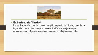 • Ex hacienda la Trinidad
La ex hacienda cuenta con un amplio espacio territorial, cuenta la
leyenda que en los tiempos de revolución varios jefes que
encabezaban algunos mandos vinieron a refugiarse en ella.
 