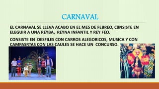 CARNAVAL
EL CARNAVAL SE LLEVA ACABO EN EL MES DE FEBREO, C0NSISTE EN
ELEGUIR A UNA REYBA, REYNA INFANTIL Y REY FEO.
CONSISTE EN DESFILES CON CARROS ALEGORICOS, MUSICA Y CON
CAMPASRTAS CON LAS CAULES SE HACE UN CONCURSO.
 
