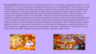 Día de muertos: El altar comienza a montarse desde el 30 o 31 de octubre y permanece hasta el 2 o 3 de
noviembre. El 31 de octubre llegan las almas de los niños y se van al mediodía del 1 de noviembre, que es
cuando llegan los adultos. En el altar hay diversos elementos que no deben faltar, todos importantes para
cumplir el objetivo, que es que los muertos se lleven algo a donde están. Papel picado de colores, es la
unión entre la vida y la muerte. Banquete, consiste en bebida favorita del difunto, dulces o cigarros. La
comida que le gustaba al difunto no puede faltar. Además se pone fruta de temporada como caña y
mandarina. Calaveritas de azúcar o chocolate, representan al difunto. Flores: la de cempasúchil representa
la tierra, la blanca el cielo y la morada el luto. Pan de muerto representa la generosidad del anfitrión y el
regalo de la tierra. El vaso de agua es para que el difunto pueda saciar su sed. El copal ahuyenta a malos
espíritus. El plato con sal es para que el alma no se corrompa. Se debe poner un camino de flores de la
puerta al altar. Los juguetes si es que hay niños difuntos. Las velas y veladoras son símbolo de amor que
guía a las almas al altar. Objetos personajes del difunto, cosas que usaba o fotos.
 