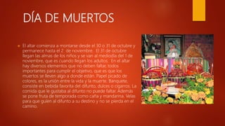 DÍA DE MUERTOS
 El altar comienza a montarse desde el 30 o 31 de octubre y
permanece hasta el 2 de noviembre. El 31 de octubre
llegan las almas de los niños y se van al mediodía del 1 de
noviembre, que es cuando llegan los adultos. En el altar
hay diversos elementos que no deben faltar, todos
importantes para cumplir el objetivo, que es que los
muertos se lleven algo a donde están. Papel picado de
colores, es la unión entre la vida y la muerte. Banquete,
consiste en bebida favorita del difunto, dulces o cigarros. La
comida que le gustaba al difunto no puede faltar. Además
se pone fruta de temporada como caña y mandarina. Velas
para que guíen al difunto a su destino y no se pierda en el
camino.
 
