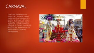 CARNAVAL
En el mes de Febrero se
celebra el Carnaval, suelen
celebrarlo con comparsas y
grupos musicales, así como
un desfile en la principales
calles de la ciudad con carros
alegóricos y las personas de
las distintas comparsas
participantes.
 