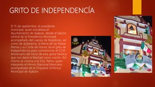 GRITO DE INDEPENDENCÍA
El 15 de septiembre, el presidente
municipal, quien encabeza el
Ayuntamiento de Ajalpan, desde el balcón
central de la Presidencia Municipal,
acompañado del cuerpo de Regidores, así
como de ejidatarios, la Reina de las fiestas
Patrias y su Corte de Honor, da el grito de
Independencia para conmemorar el CCVI
Aniversario del inicio de esta gesta heroica
que nos daría la libertad como nación. Así
mismo se corona a la Srta. Patria, quien
interpreta el Himno Nacional Mexicano,
acompañada de la Orquesta Sinfónica
Municipal de Ajalpan.
 
