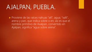 AJALPAN, PUEBLA.
 Proviene de las raíces nahuas "atl", agua; "xalli",
arena y pan, que indica sobre o en; así es que el
nombre primitivo de Axalpan, convertido en
Ajalpan, significa “agua sobre arena".
 