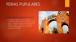 FERIAS PUPULARES
FERIA EN HONOR AL SEÑOR DE CUCULCO
 Es festejada desde el año de 1829,
comienza el 29 de Abril y termina el 12 de
mayo. La fiesta principal es celebrada con
danzas, juegos mecánicos, bandas de
música y juegos deportivos, con una
duración de 15 días.
 