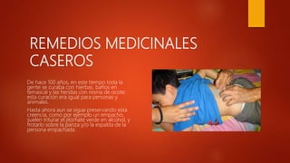 REMEDIOS MEDICINALES
CASEROS
De hace 100 años, en este tiempo toda la
gente se curaba con hierbas, baños en
temascal y las heridas con resina de ocote;
esta curación era igual para personas y
animales.
Hasta ahora aun se sigue preservando esta
creencia, como por ejemplo un empacho,
suelen triturar el jitomate verde en alcohol, y
frotarlo sobre la panza y/o la espalda de la
persona empachada.
 