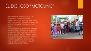 EL DICHOSO “MOTOLINIS”
Habitantes de esta comunidad la
denominan una enfermedad,
consecuencias de un antojo por parte
de un niño o niña, es decir, el deseo de
una cosa material, una fiesta u otra
cosa.
Abuelas son las que creen en este tipo
de situaciones, advierten a los padres
en llevarlos a sus hijos a hacerles una
“limpia” con un “brujo”, éste les rebela
la causa del antojo del niño o niña y si
no se los cumplen la consecuencia
sería una enfermedad más grave o
hasta la muerte del infante.
 