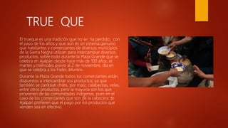 TRUE QUE
El trueque es una tradición que no se ha perdido, con
el paso de los años y que aún es un sistema genuino
que habitantes y comerciantes de diversos municipios
de la Sierra Negra utilizan para intercambiar diversos
productos, sobre todo durante la Plaza Grande que se
celebra en Ajalpan desde hace más de 100 años, el
martes y miércoles previo al 2 de noviembre, día en
que se celebra a los Fieles difuntos.
Durante la Plaza Grande todos los comerciantes están
dispuestos a intercambiar sus productos, ya que
también se cambian chiles, por maíz, calabacitas, velas,
entre otros productos, pero la mayoría son los que
provienen de las comunidades indígenas, pues en el
caso de los comerciantes que son de la cabecera de
Ajalpan prefieren que el pago por los productos que
venden sea en efectivo.
 