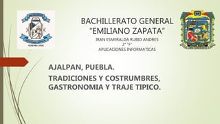 BACHILLERATO GENERAL
“EMILIANO ZAPATA”
IRAN ESMERALDA RUBIO ANDRES
2° ”F”
APLICACIONES INFORMATICAS
AJALPAN, PUEBLA.
TRADICIONES Y COSTRUMBRES,
GASTRONOMIA Y TRAJE TIPICO.
 