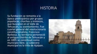 HISTORIA
Su fundación se remonta a la
época prehispánica por grupos
popolocas, chochos y mixtecos,
que buscaron en el Valle de
Tehuacán, su asentamiento. Fue
cuartel general del revolucionario
constitucionalista, Francisco
Barbosa. Su territorio perteneció
al antiguo Distrito de Tehuacán y
en 1895 se constituyó como
municipio libre. La cabecera
municipal es la Villa de Ajalpan.
 
