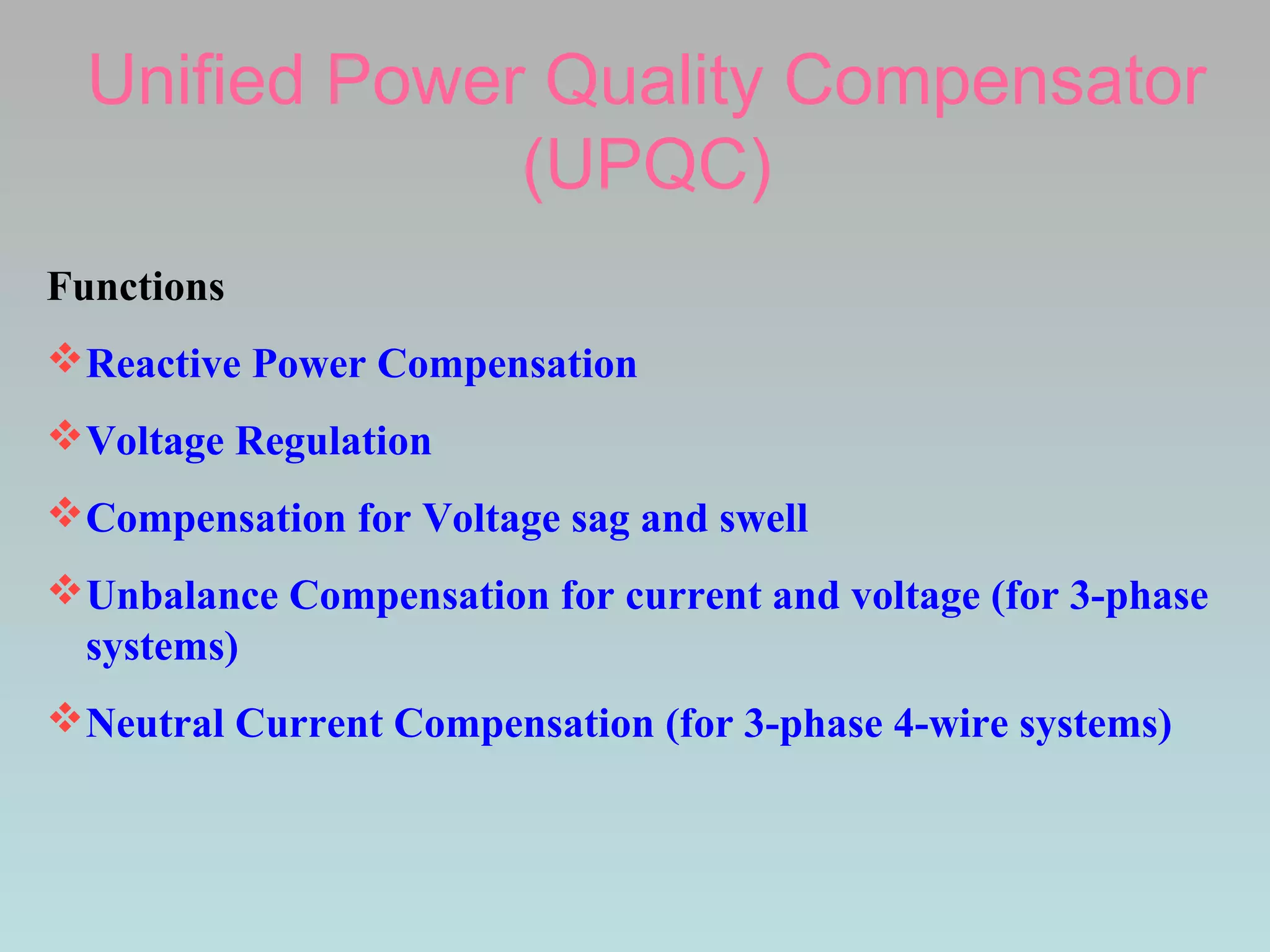 Unified Power Quality Compensator
(UPQC)
Functions
Reactive Power Compensation
Voltage Regulation
Compensation for Voltage sag and swell
Unbalance Compensation for current and voltage (for 3-phase
systems)
Neutral Current Compensation (for 3-phase 4-wire systems)

 