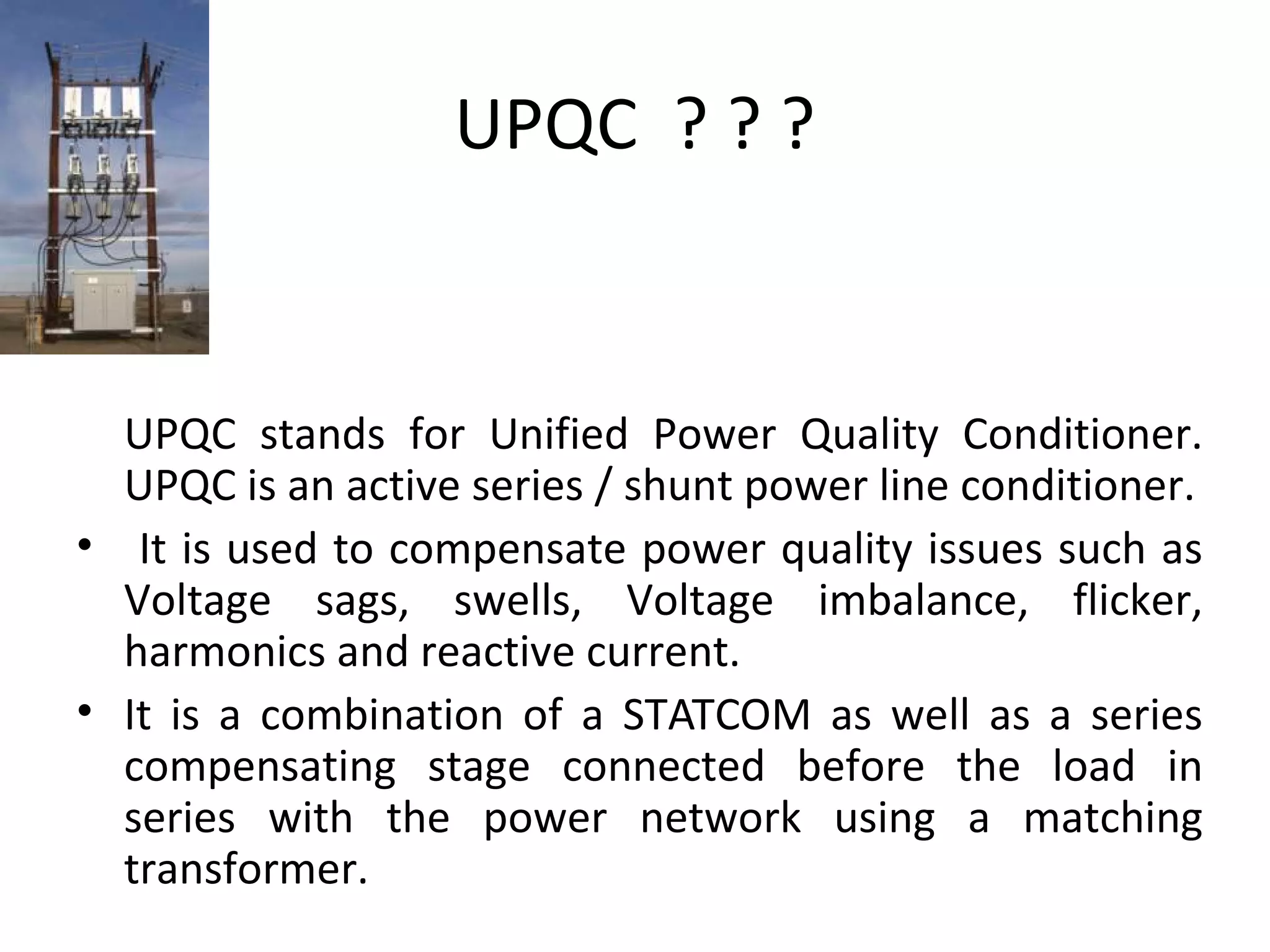 UPQC ? ? ?

UPQC stands for Unified Power Quality Conditioner.
UPQC is an active series / shunt power line conditioner.
• It is used to compensate power quality issues such as
Voltage sags, swells, Voltage imbalance, flicker,
harmonics and reactive current.
• It is a combination of a STATCOM as well as a series
compensating stage connected before the load in
series with the power network using a matching
transformer.

 