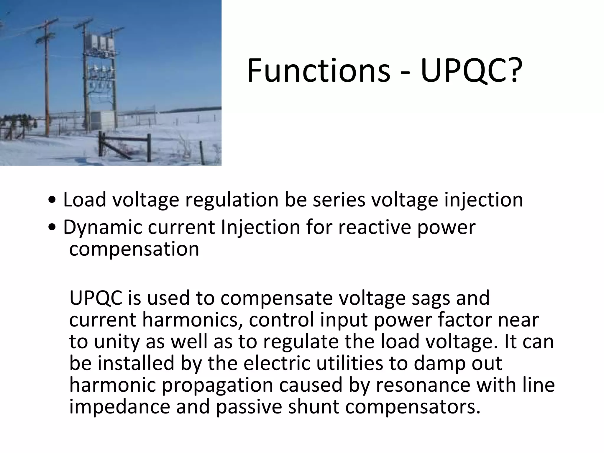 Functions - UPQC?

• Load voltage regulation be series voltage injection
• Dynamic current Injection for reactive power
compensation
UPQC is used to compensate voltage sags and
current harmonics, control input power factor near
to unity as well as to regulate the load voltage. It can
be installed by the electric utilities to damp out
harmonic propagation caused by resonance with line
impedance and passive shunt compensators.

 