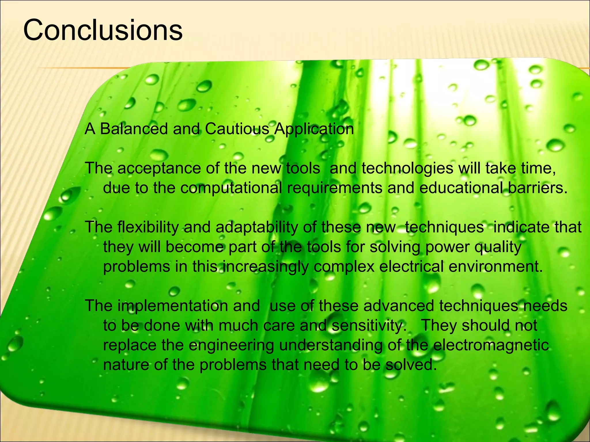 Conclusions
A Balanced and Cautious Application
The acceptance of the new tools and technologies will take time,
due to the computational requirements and educational barriers.
The flexibility and adaptability of these new techniques indicate that
they will become part of the tools for solving power quality
problems in this increasingly complex electrical environment.
The implementation and use of these advanced techniques needs
to be done with much care and sensitivity. They should not
replace the engineering understanding of the electromagnetic
nature of the problems that need to be solved.

55

 