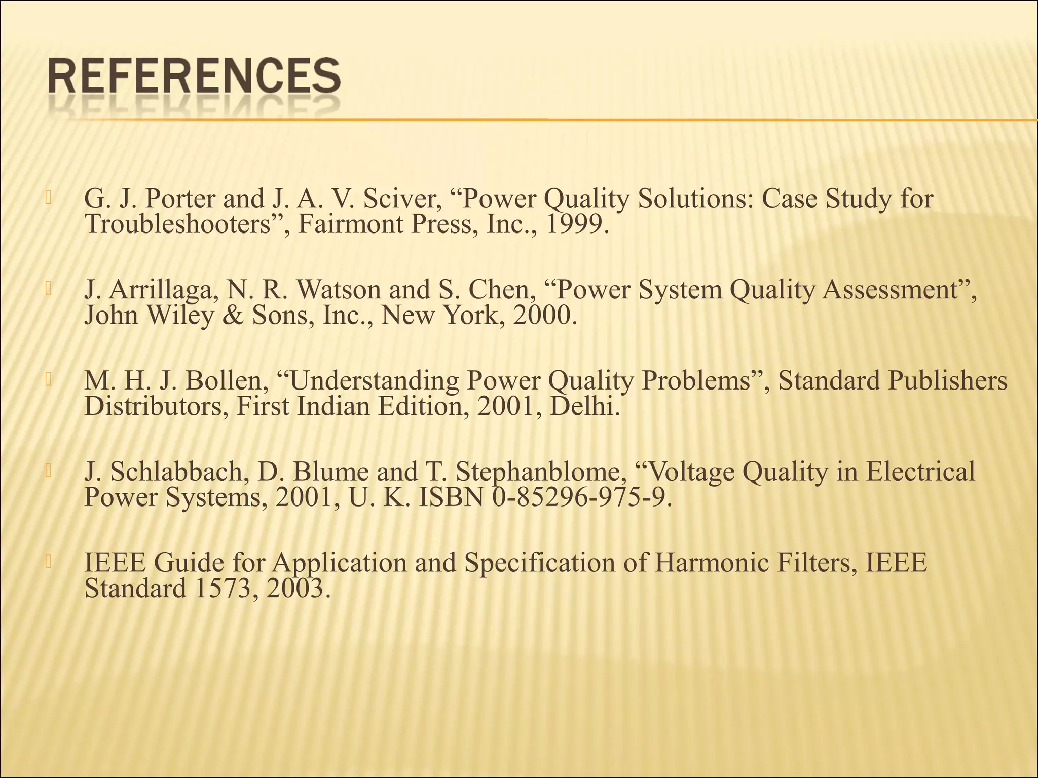 

G. J. Porter and J. A. V. Sciver, “Power Quality Solutions: Case Study for
Troubleshooters”, Fairmont Press, Inc., 1999.



J. Arrillaga, N. R. Watson and S. Chen, “Power System Quality Assessment”,
John Wiley & Sons, Inc., New York, 2000.



M. H. J. Bollen, “Understanding Power Quality Problems”, Standard Publishers
Distributors, First Indian Edition, 2001, Delhi.



J. Schlabbach, D. Blume and T. Stephanblome, “Voltage Quality in Electrical
Power Systems, 2001, U. K. ISBN 0-85296-975-9.



IEEE Guide for Application and Specification of Harmonic Filters, IEEE
Standard 1573, 2003.

 