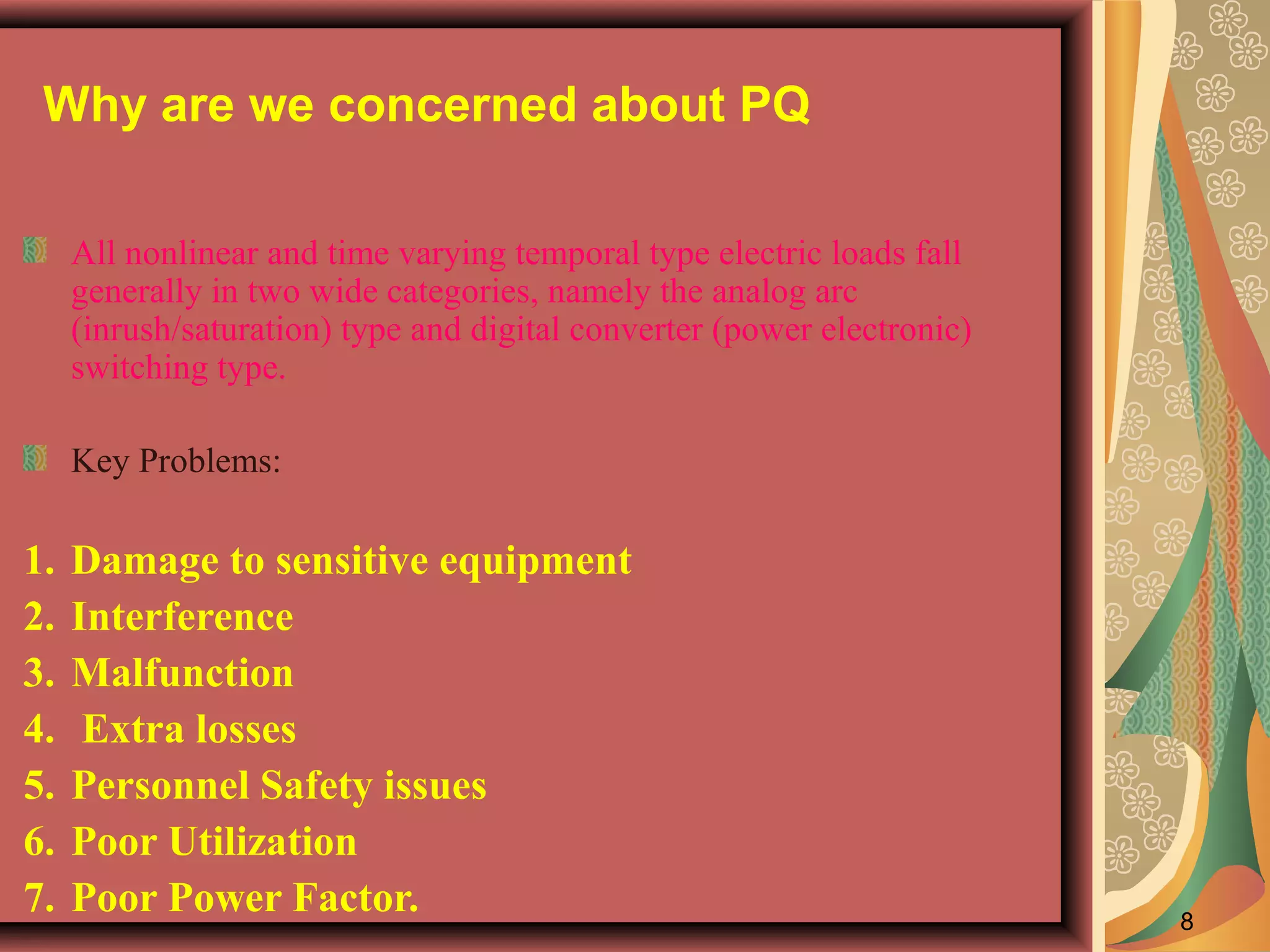 Why are we concerned about PQ
All nonlinear and time varying temporal type electric loads fall
generally in two wide categories, namely the analog arc
(inrush/saturation) type and digital converter (power electronic)
switching type.
Key Problems:

1.
2.
3.
4.
5.
6.
7.

Damage to sensitive equipment
Interference
Malfunction
Extra losses
Personnel Safety issues
Poor Utilization
Poor Power Factor.

8

 