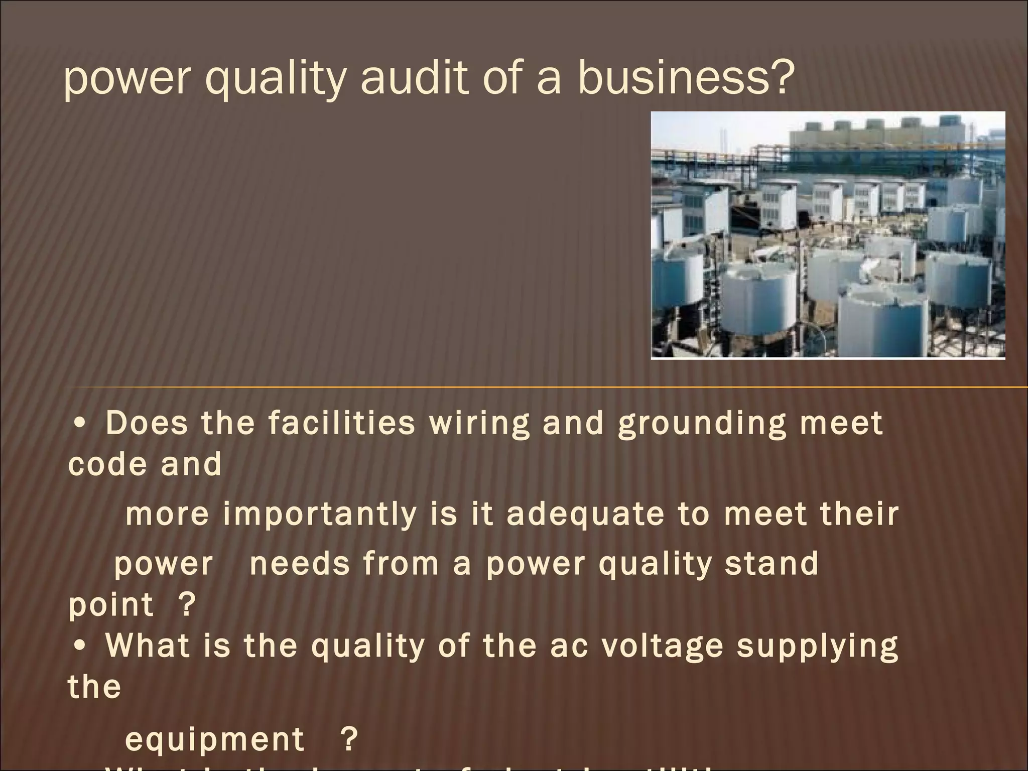 power quality audit of a business?

• Does the facilities wiring and grounding meet
code and
more impor tantly is it adequate to meet their
power   needs from a power quality stand
point ?
• What is the quality of the ac voltage supplying
the
equipment

?

 