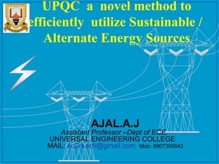 UPQC a novel method to
efficiently utilize Sustainable /
Alternate Energy Sources

AJAL.A.J

Assistant Professor –Dept of ECE,
UNIVERSAL ENGINEERING COLLEGE
MAIL: ec2reach@gmail.com Mob: 8907305642

PSERC

 