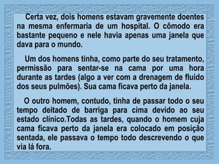 Certa vez, dois homens estavam gravemente doentes na mesma enfermaria de um hospital. O cômodo era bastante pequeno e nele havia apenas uma janela que dava para o mundo. Um dos homens tinha, como parte do seu tratamento, permissão para sentar-se na cama por uma hora durante as tardes (algo a ver com a drenagem de fluido dos seus pulmões).  Sua cama ficava perto da janela.  O outro homem, contudo, tinha de passar todo o seu tempo deitado de barriga para cima devido ao seu estado clínico.Todas as tardes, quando o homem cuja cama ficava perto da janela era colocado em posição sentada, ele passava o tempo todo descrevendo o que via lá fora. 