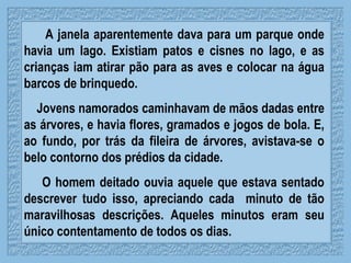 A janela aparentemente dava para um parque onde havia um lago. Existiam patos e cisnes no lago, e as crianças iam atirar pão para as aves e colocar na água barcos de brinquedo.  Jovens namorados caminhavam de mãos dadas entre as árvores, e havia flores, gramados e jogos de bola. E, ao fundo, por trás da fileira de árvores, avistava-se o belo contorno dos prédios da cidade.  O homem deitado ouvia aquele que estava sentado descrever tudo isso, apreciando cada  minuto de tão maravilhosas descrições. Aqueles minutos eram seu único contentamento de todos os dias.  